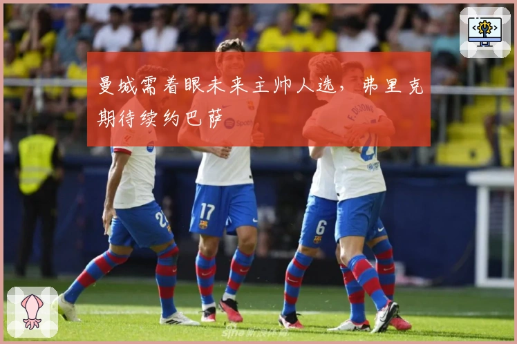 曼城需着眼未来主帅人选，弗里克期待续约巴萨