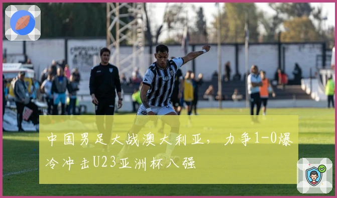 中国男足大战澳大利亚，力争1-0爆冷冲击U23亚洲杯八强