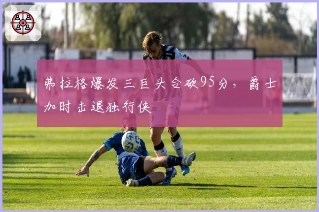 弗拉格爆发三巨头合砍95分，爵士加时击退独行侠