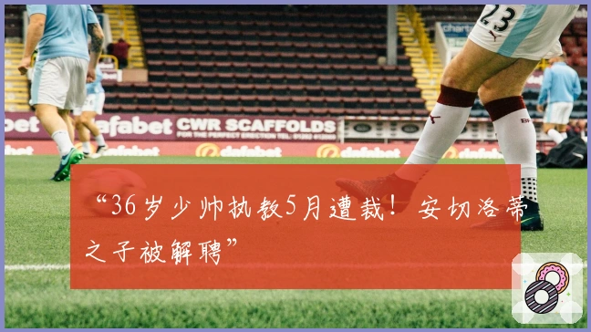 “36岁少帅执教5月遭裁！安切洛蒂之子被解聘”
