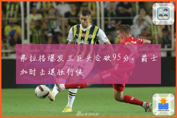 弗拉格爆发三巨头合砍95分，爵士加时击退独行侠