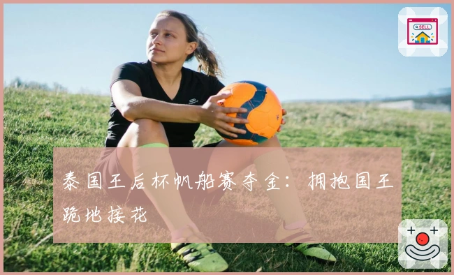 泰国王后杯帆船赛夺金：拥抱国王跪地接花