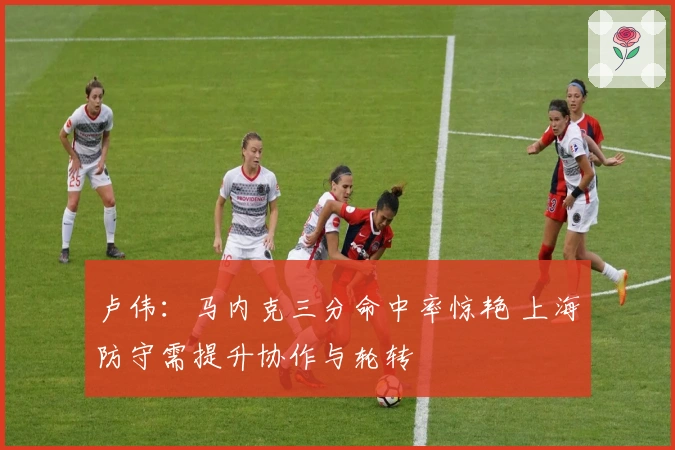 卢伟：马内克三分命中率惊艳 上海防守需提升协作与轮转