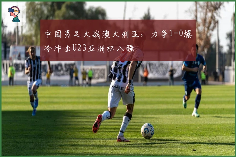 中国男足大战澳大利亚，力争1-0爆冷冲击U23亚洲杯八强