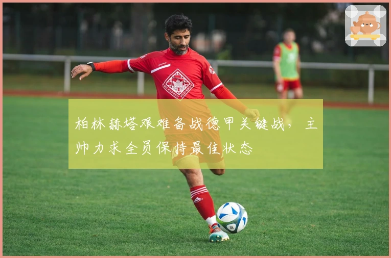 柏林赫塔艰难备战德甲关键战，主帅力求全员保持最佳状态